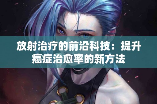 放射治疗的前沿科技：提升癌症治愈率的新方法