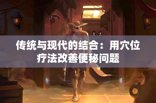 传统与现代的结合：用穴位疗法改善便秘问题