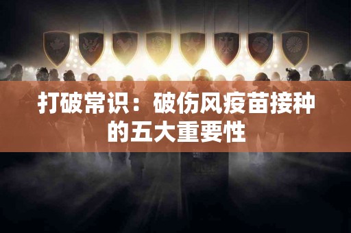 打破常识：破伤风疫苗接种的五大重要性