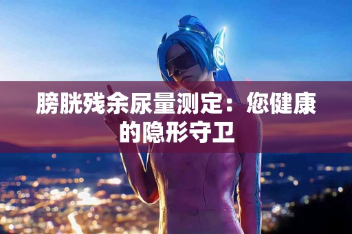 膀胱残余尿量测定：您健康的隐形守卫