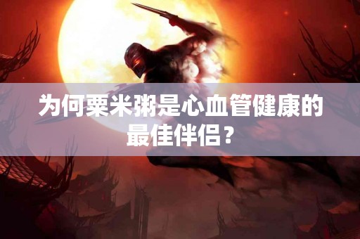 为何粟米粥是心血管健康的最佳伴侣？