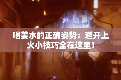 喝姜水的正确姿势：避开上火小技巧全在这里！