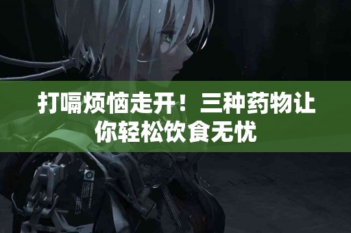 打嗝烦恼走开！三种药物让你轻松饮食无忧