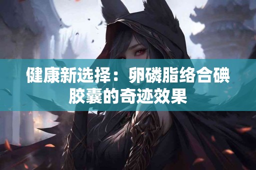 健康新选择：卵磷脂络合碘胶囊的奇迹效果