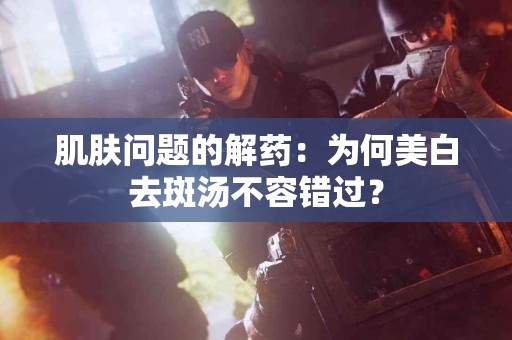 肌肤问题的解药：为何美白去斑汤不容错过？